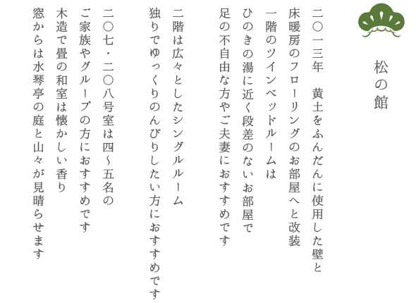 松の館 二〇一三年　黄土をふんだんに使用した壁と 床暖房のフローリングのお部屋へと改装 一階のツインベッドルームはひのきの湯に近く段差のないお部屋で足の不自由な方やご夫妻におすすめです 二階は広々としたシングルルーム 独りでゆっくりのんびりしたい方におすすめです 二〇七・二〇八号室は四〜五名のご家族やグループの方におすすめです 木造で畳の和室は懐かしい香り 窓からは水琴亭の庭と山々が見晴らせます