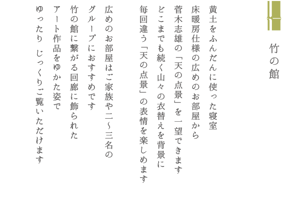 竹の館 黄土をふんだんに使った寝室 床暖房仕様の広めのお部屋から菅木志雄の「天の点景」を一望できます どこまでも続く山々の衣替えを背景に毎回違う「天の点景」の表情を楽しめます 広めのお部屋はご家族や二〜三名のグループにおすすめです 竹の館に繋がる回廊に飾られたアート作品をゆかた姿でゆったり じっくりご覧いただけます