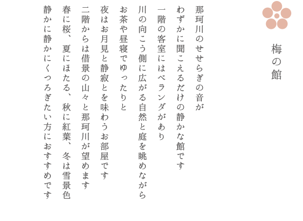 梅の館 那珂川のせせらぎの音が
わずかに聞こえるだけの静かな館です 一階の客室にはベランダがあり 川の向こう側に広がる自然と庭を眺めながら お茶や昼寝でゆったりと 夜はお月見と静寂とを味わうお部屋です
二階からは借景の山々と那珂川が望めます 春に桜、夏にほたる、秋に紅葉、冬は雪景色 静かに静かにくつろぎたい方におすすめです